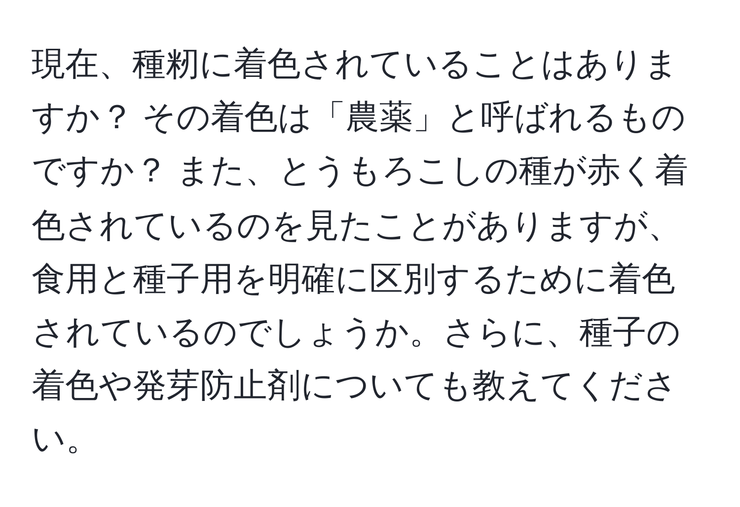 現在、種籾に着色されていることはありますか？ その着色は「農薬」と呼ばれるものですか？ また、とうもろこしの種が赤く着色されているのを見たことがありますが、食用と種子用を明確に区別するために着色されているのでしょうか。さらに、種子の着色や発芽防止剤についても教えてください。