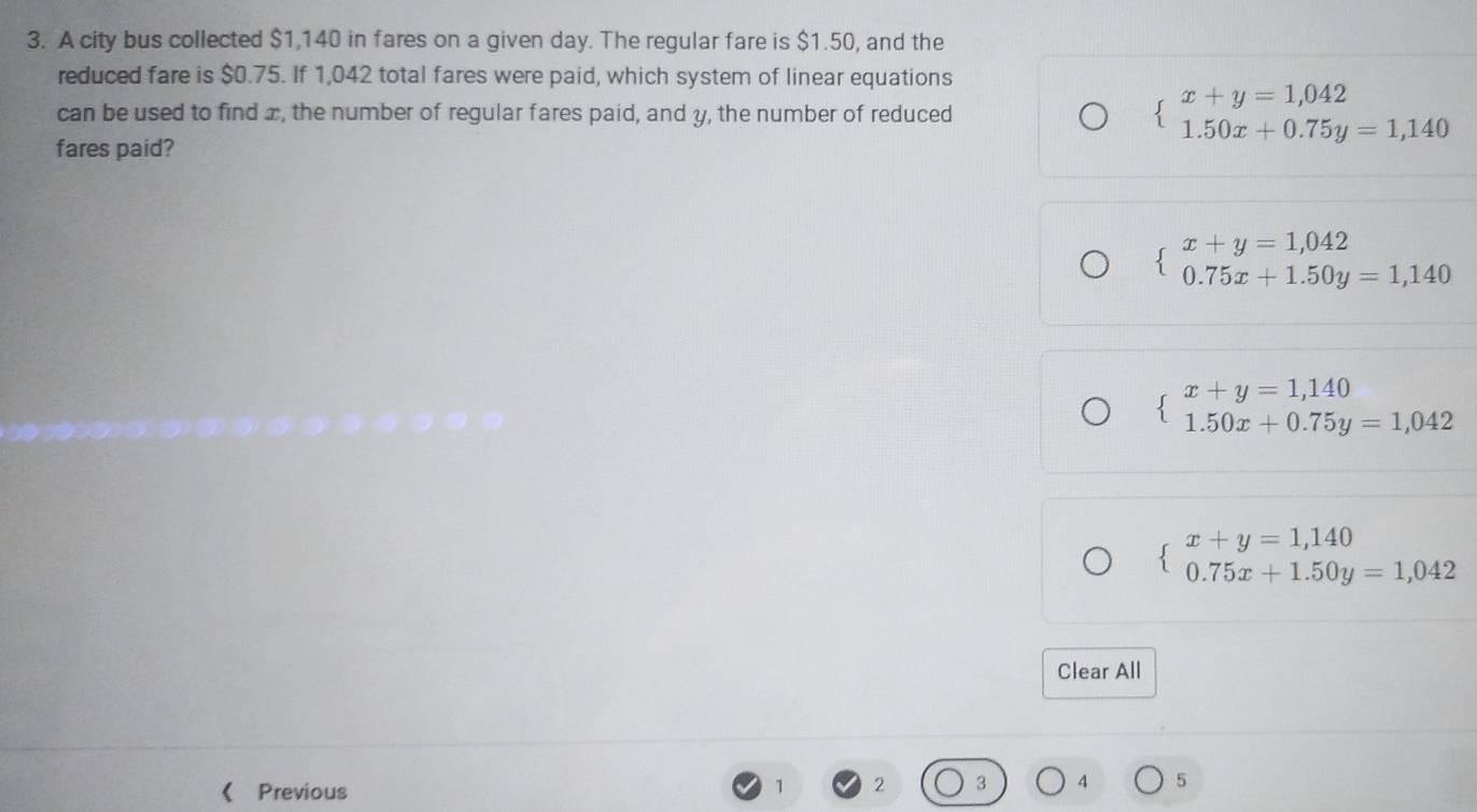 A city bus collected $1,140 in fares on a given day. The regular fare is $1.50, and the
reduced fare is $0.75. If 1,042 total fares were paid, which system of linear equations
can be used to find x, the number of regular fares paid, and y, the number of reduced beginarrayl x+y=1,042 1.50x+0.75y=1,140endarray.
fares paid?
beginarrayl x+y=1,042 0.75x+1.50y=1,140endarray.
beginarrayl x+y=1,140 1.50x+0.75y=1,042endarray.
beginarrayl x+y=1,140 0.75x+1.50y=1,042endarray.
Clear All
 Previous
1 2
4 5