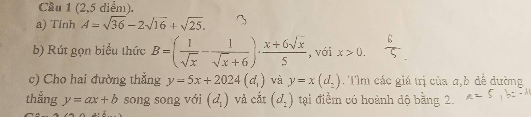 Cầu 1 (2,5 điểm). 
a) Tính A=sqrt(36)-2sqrt(16)+sqrt(25). 
b) Rút gọn biểu thức B=( 1/sqrt(x) - 1/sqrt(x)+6 )·  (x+6sqrt(x))/5  , với x>0. 
c) Cho hai đường thẳng y=5x+2024(d_1) và y=x(d_2). Tìm các giá trị của a, b để đường 
thắng y=ax+b song song với (d_1) và cắt (d_2) tại điểm có hoành độ bằng 2.