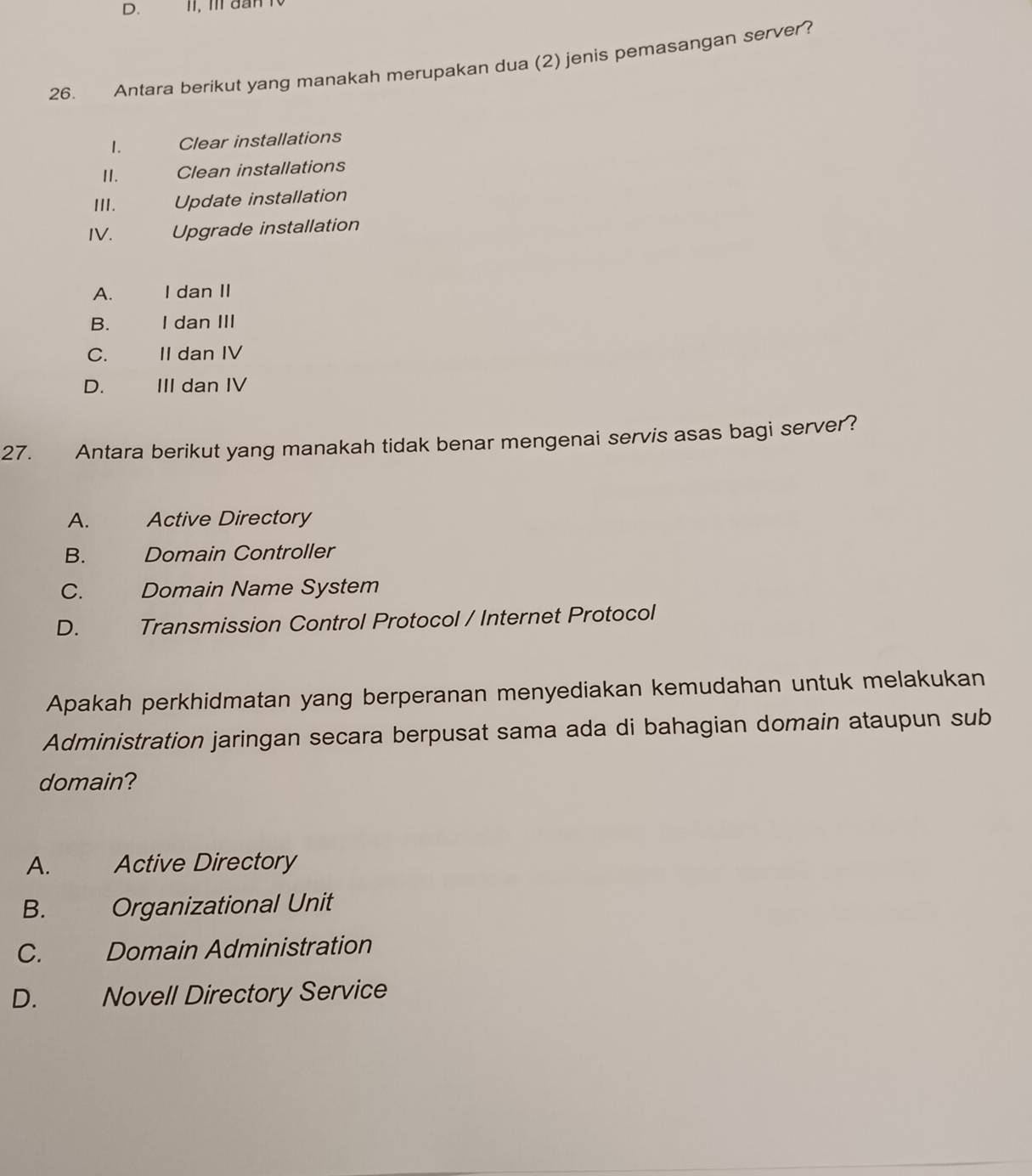 III dân
26. Antara berikut yang manakah merupakan dua (2) jenis pemasangan server?
1. Clear installations
II. Clean installations
III. Update installation
IV. Upgrade installation
A. I dan II
B. I dan III
C. II dan IV
D. III dan IV
27. Antara berikut yang manakah tidak benar mengenai servis asas bagi server?
A. Active Directory
B. Domain Controller
C. Domain Name System
D. Transmission Control Protocol / Internet Protocol
Apakah perkhidmatan yang berperanan menyediakan kemudahan untuk melakukan
Administration jaringan secara berpusat sama ada di bahagian domain ataupun sub
domain?
A. Active Directory
B. Organizational Unit
C. Domain Administration
D. Novell Directory Service