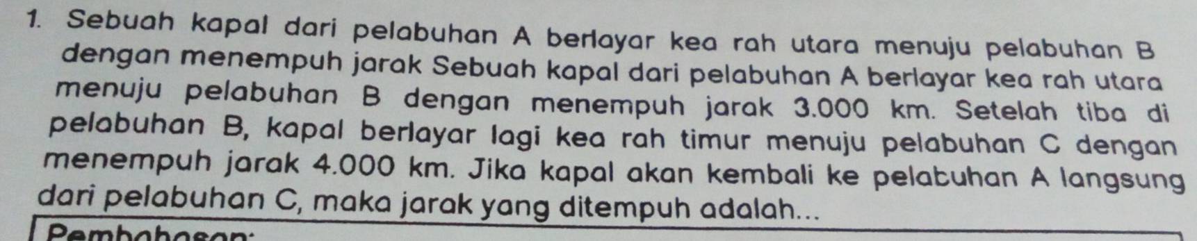 Sebuah kapal dari pelabuhan A berlayar kea rah utara menuju pelabuhan B
dengan menempuh jarak Sebuah kapal dari pelabuhan A berlayar kea rah utara 
menuju pelabuhan B dengan menempuh jarak 3.000 km. Setelah tiba di 
pelabuhan B, kapal berlayar lagi kea rah timur menuju pelabuhan C dengan 
menempuh jarak 4.000 km. Jika kapal akan kembali ke pelabuhan A langsung 
dari pelabuhan C, maka jarak yang ditempuh adalah... 
Pembahoso