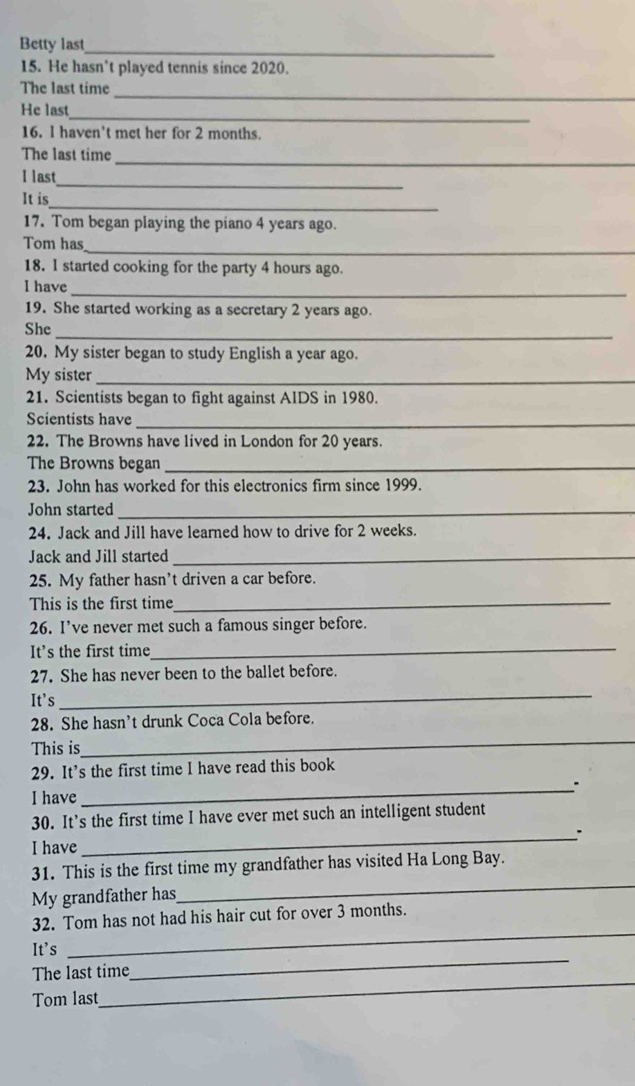 Betty last_ 
15. He hasn’t played tennis since 2020. 
The last time_ 
He last_ 
16. l haven't met her for 2 months. 
The last time_ 
_ 
I last 
_ 
It is 
17. Tom began playing the piano 4 years ago. 
Tom has_ 
18. I started cooking for the party 4 hours ago. 
I have_ 
19. She started working as a secretary 2 years ago. 
She_ 
20. My sister began to study English a year ago. 
My sister_ 
21. Scientists began to fight against AIDS in 1980. 
Scientists have_ 
22. The Browns have lived in London for 20 years. 
The Browns began_ 
23. John has worked for this electronics firm since 1999. 
John started_ 
24. Jack and Jill have learned how to drive for 2 weeks. 
Jack and Jill started_ 
25. My father hasn't driven a car before. 
This is the first time_ 
26. I’ve never met such a famous singer before. 
It's the first time_ 
_ 
27. She has never been to the ballet before. 
It's 
_ 
28. She hasn't drunk Coca Cola before. 
This is 
29. It's the first time I have read this book 
_. 
I have 
30. It’s the first time I have ever met such an intelligent student 
_. 
I have 
_ 
31. This is the first time my grandfather has visited Ha Long Bay. 
My grandfather has 
32. Tom has not had his hair cut for over 3 months. 
It's 
_ 
_ 
The last time 
_ 
Tom last