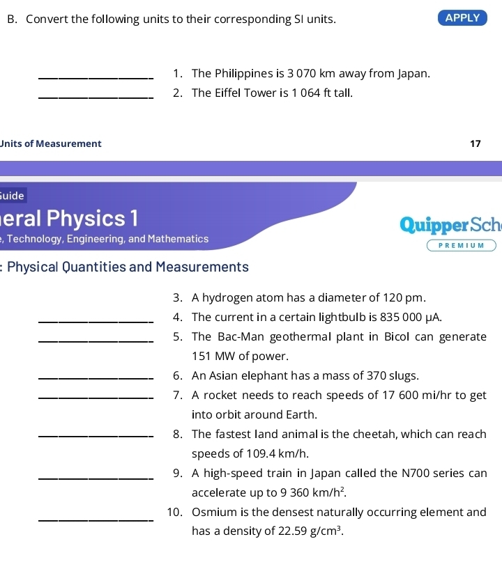 Convert the following units to their corresponding SI units. APPLY 
_1. The Philippines is 3 070 km away from Japan. 
_2. The Eiffel Tower is 1 064 ft tall. 
Units of Measurement 17 
Guide 
eral Physics 1 
Quipper Sch 
, Technology, Engineering, and Mathematics P R E M I U M 
: Physical Quantities and Measurements 
3. A hydrogen atom has a diameter of 120 pm. 
_4. The current in a certain lightbulb is 835 000 μA. 
_5. The Bac-Man geothermal plant in Bicol can generate
151 MW of power. 
_6. An Asian elephant has a mass of 370 slugs. 
_7. A rocket needs to reach speeds of 17 600 mi/hr to get 
into orbit around Earth. 
_8. The fastest Iand animal is the cheetah, which can reach 
speeds of 109.4 km/h. 
_9. A high-speed train in Japan called the N700 series can 
accelerate up to 9360km/h^2. 
_ 
10. Osmium is the densest naturally occurring element and 
has a density of 22.59g/cm^3.