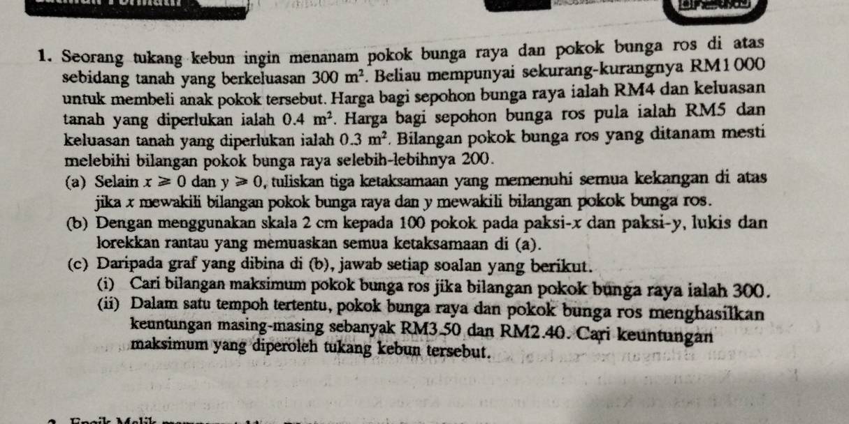 Seorang tukang kebun ingin menanam pokok bunga raya dan pokok bunga ros di atas 
sebidang tanah yang berkeluasan 300m^2. Beliau mempunyai sekurang-kurangnya RM1000
untuk membeli anak pokok tersebut. Harga bagi sepohon bunga raya ialah RM4 dan keluasan 
tanah yang diperlukan ialah 0.4m^2. Harga bagi sepohon bunga ros pula ialah RM5 dan 
keluasan tanah yang diperlukan ialah 0.3m^2. Bilangan pokok bunga ros yang ditanam mesti 
melebihi bilangan pokok bunga raya selebih-lebihnya 200. 
(a) Selain x≥slant 0 dan y≥slant 0 D, tuliskan tiga ketaksamaan yang memenuhi semua kekangan di atas 
jika x mewakili bilangan pokok bunga raya dan y mewakili bilangan pokok bunga ros. 
(b) Dengan menggunakan skala 2 cm kepada 100 pokok pada paksi- x dan paksi- y, lukis dan 
lorekkan rantau yang memuaskan semua ketaksamaan di (a). 
(c) Daripada graf yang dibina di (b), jawab setiap soalan yang berikut. 
(i) Cari bilangan maksimum pokok bunga ros jika bilangan pokok bunga raya ialah 300. 
(ii) Dalam satu tempoh tertentu, pokok bunga raya dan pokok bunga ros menghasilkan 
keuntungan masing-masing sebanyak RM3.50 dan RM2.40. Cari keuntungan 
maksimum yang diperoleh tukang kebun tersebut.