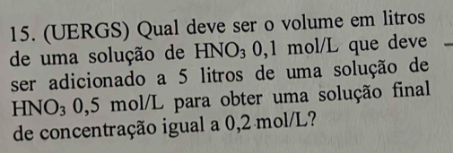 (UERGS) Qual deve ser o volume em litros 
de uma solução de HNO_30 , 1 mol/L que deve 
ser adicionado a 5 litros de uma solução de
HNO₃ 0,5 mol/L para obter uma solução final 
de concentração igual a 0,2 mol/L?