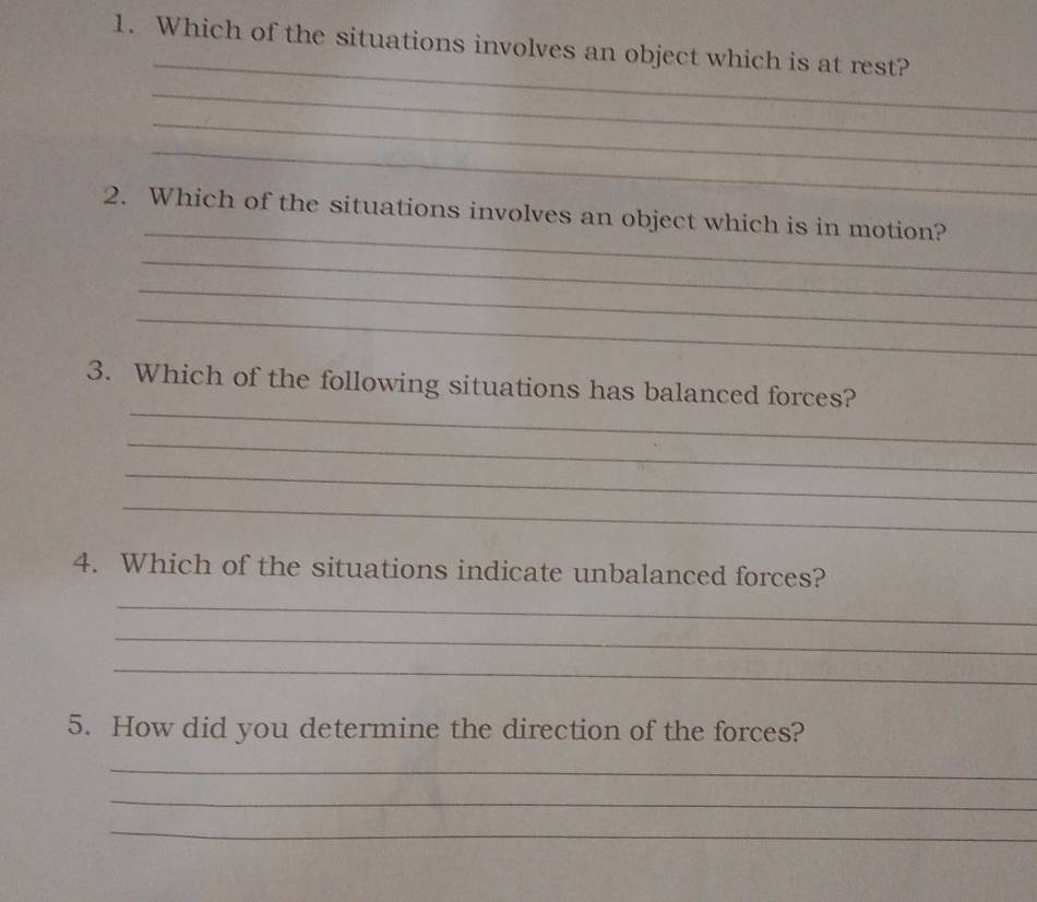 Which of the situations involves an object which is at rest? 
_ 
_ 
_ 
_ 
2. Which of the situations involves an object which is in motion? 
_ 
_ 
_ 
_ 
3. Which of the following situations has balanced forces? 
_ 
_ 
_ 
4. Which of the situations indicate unbalanced forces? 
_ 
_ 
_ 
5. How did you determine the direction of the forces? 
_ 
_ 
_