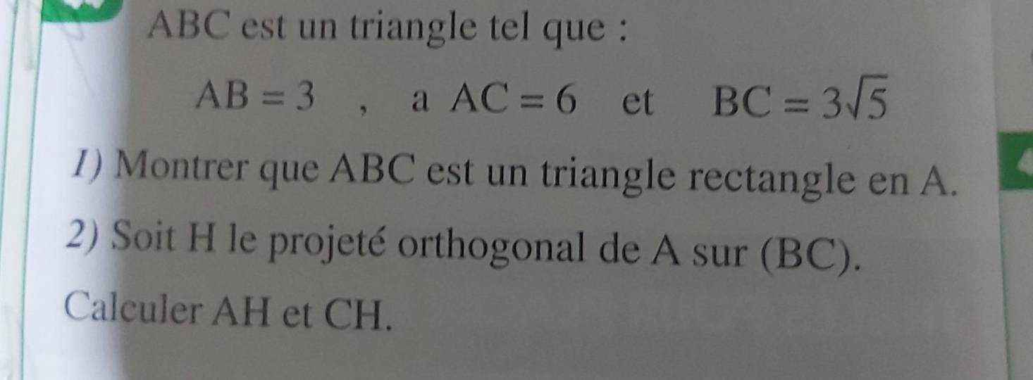 ABC est un triangle tel que :
AB=3 , a AC=6 et BC=3sqrt(5)
I) Montrer que ABC est un triangle rectangle en A. 
2) Soit H le projeté orthogonal de A sur (BC). 
Calculer AH et CH.