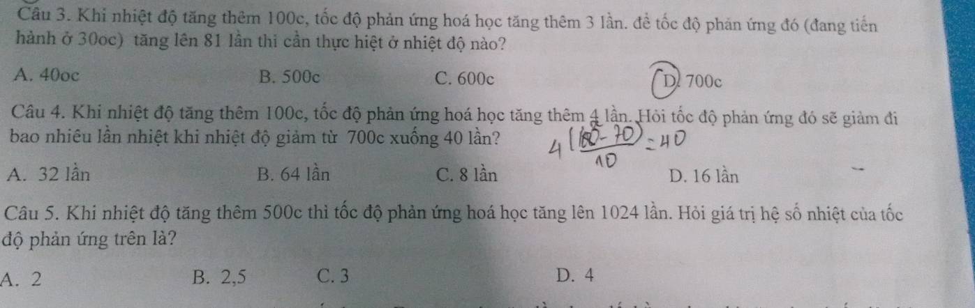 Khi nhiệt độ tăng thêm 100c, tốc độ phản ứng hoá học tăng thêm 3 lần. đề tốc độ phản ứng đó (đang tiến
hành ở 30oc) tăng lên 81 lần thi cần thực hiệt ở nhiệt độ nào?
A. 40oc B. 500c C. 600c D. 700c
Câu 4. Khi nhiệt độ tăng thêm 100c, tốc độ phản ứng hoá học tăng thêm 4 lần. Hỏi tốc độ phản ứng đó sẽ giảm đi
bao nhiêu lần nhiệt khi nhiệt độ giảm từ 700c xuống 40 lần?
A. 32 lần B. 64 lần C. 8 lần D. 16 lần
Câu 5. Khi nhiệt độ tăng thêm 500c thì tốc độ phản ứng hoá học tăng lên 1024 lần. Hỏi giá trị hệ số nhiệt của tốc
độ phản ứng trên là?
A. 2 B. 2,5 C. 3 D. 4