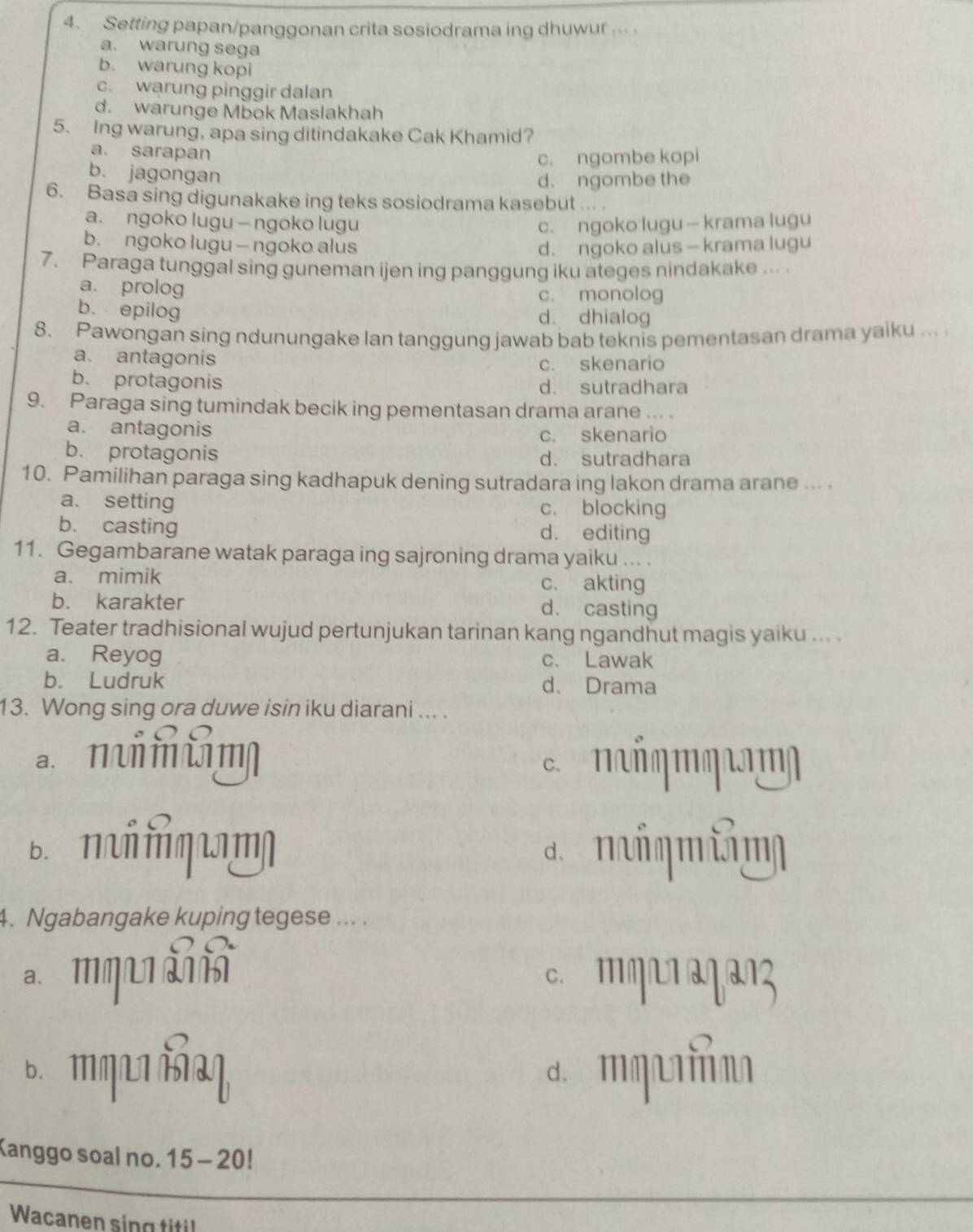 Setting papan/panggonan crita sosiodrama ing dhuwur ...
a. warung sega
b. warung kopi
c. warung pinggir dalan
d. warunge Mbok Maslakhah
5. Ing warung, apa sing ditindakake Cak Khamid?
a. sarapan
c. ngombe kopi
b. jagongan
d. ngombe the
6. Basa sing digunakake ing teks sosiodrama kasebut .   .
a. ngoko lugu — ngoko lugu c. ngoko lugu — krama lugu
b. ngoko lugu — ngoko alus d. ngoko alus — krama lugu
7. Paraga tunggal sing guneman ijen ing panggung iku ateges nindakake ...
a. prolog
c. monolog
b. epilog d. dhialog
8. Pawongan sing ndunungake lan tanggung jawab bab teknis pementasan drama yaiku ... .
a. antagonis
c. skenario
b. protagonis d. sutradhara
9. Paraga sing tumindak becik ing pementasan drama arane ... .
a. antagonis
c. skenario
b. protagonis d. sutradhara
10. Pamilihan paraga sing kadhapuk dening sutradara ing lakon drama arane ... .
a. setting c. blocking
b. casting d. editing
11. Gegambarane watak paraga ing sajroning drama yaiku ... .
a. mimik c. akting
b. karakter d. casting
12. Teater tradhisional wujud pertunjukan tarinan kang ngandhut magis yaiku ... .
a. Reyog c. Lawak
b. Ludruk d. Drama
13. Wong sing ora duwe isin iku diarani ... .
n    m
B. Π ή प η η a m n
4. Ngabangake kuping tegese ... .
a. mq c. ''ηL1 ªγªŋz
6.आ गL औभ d. मu
Kanggo soal no. 15 - 20!
Wacanen sing titil