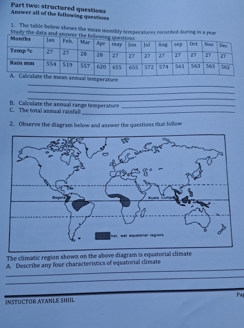 Part two: structured questions
Answer all of the following questions
1. The table below shows the mean monthly temperatures recorded during in a year
Study the data and an
_
perature
_
_
B. Calculate the annual range temperature_
C. The total annual rainfall_
2. Observe the diagram below and answer the questions that follow
The climatic region shown on the above diagram is equatorial climate
_
A. Describe any four characteristics of equatorial climate
_
INSTUCTOR AYANLE SHIIL Pa