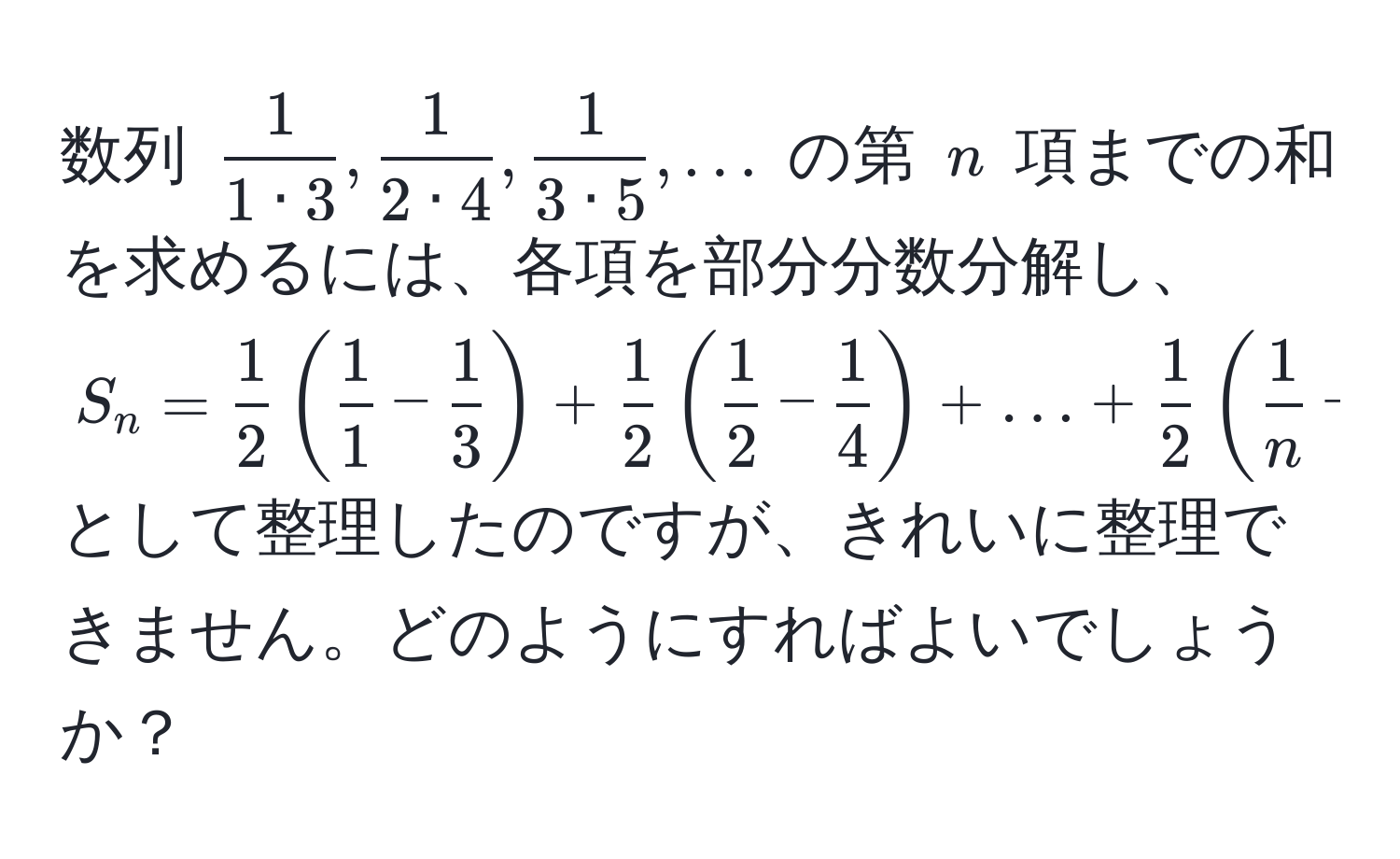 数列 $ 1/1 · 3 ,  1/2 · 4 ,  1/3 · 5 , ...$ の第 $n$ 項までの和を求めるには、各項を部分分数分解し、$S_n =  1/2 ( 1/1  -  1/3 ) +  1/2 ( 1/2  -  1/4 ) + ... +  1/2 ( 1/n  -  1/n+2 )$ として整理したのですが、きれいに整理できません。どのようにすればよいでしょうか？