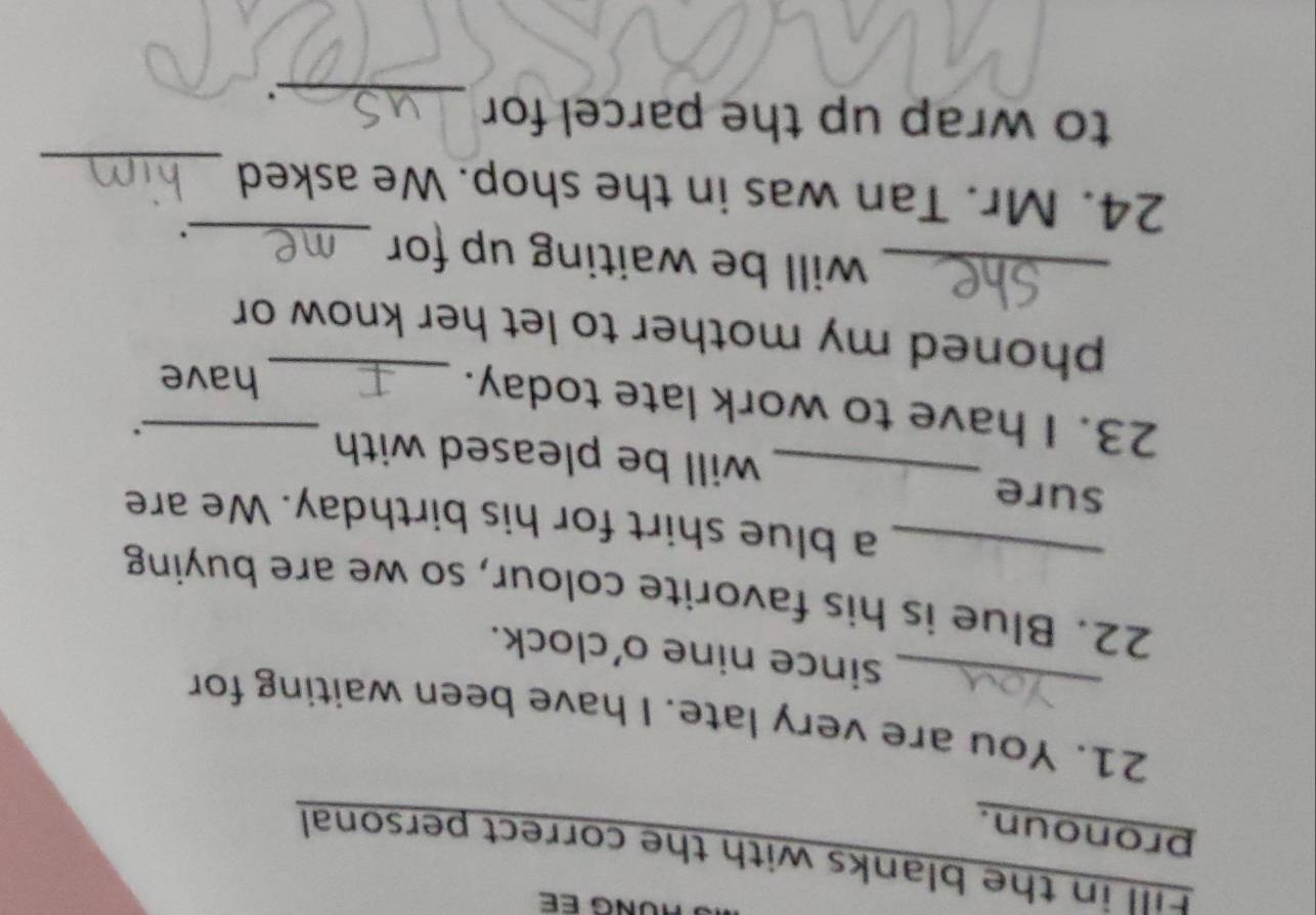 Fill in the blanks with the correct personal 
pronoun. 
21. You are very late. I have been waiting for 
since nine o'clock. 
22. Blue is his favorite colour, so we are buying 
_a blue shirt for his birthday. We are 
sure 
_will be pleased with . 
23. I have to work late today.__ 
have 
phoned my mother to let her know or 
_will be waiting up for_ 
. 
_ 
24. Mr. Tan was in the shop. We asked 
to wrap up the parcel for 
_.