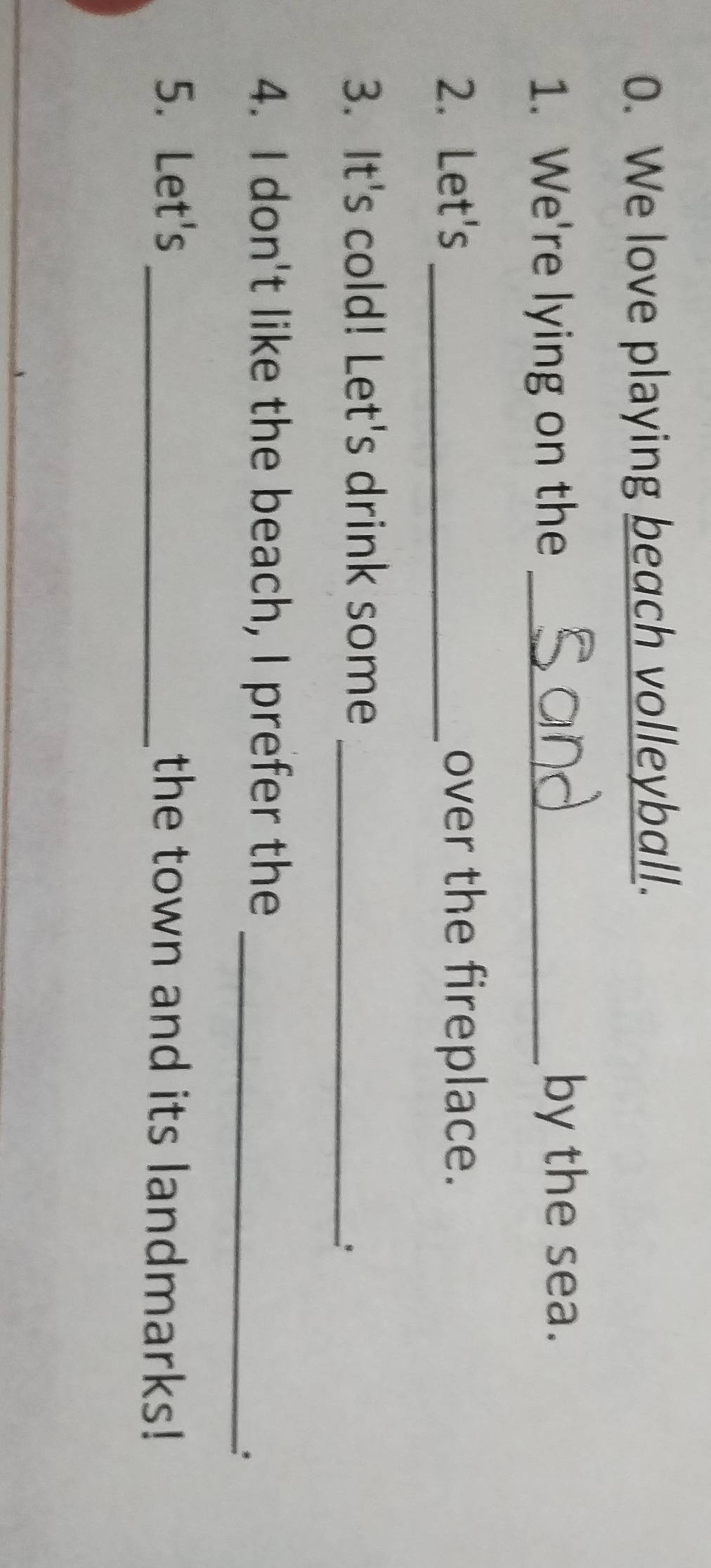 We love playing beach volleyball. 
1. We're lying on the _by the sea. 
2. Let's _over the fireplace. 
3. It's cold! Let's drink some_ 
_ 
4. I don't like the beach, I prefer the 
: 
5. Let's _the town and its landmarks!