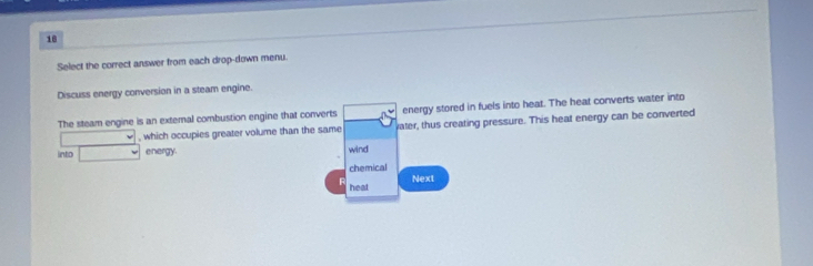 Select the correct answer from each drop-down menu. 
Discuss energy conversion in a steam engine. 
The steam engine is an extemal combustion engine that converts energy stored in fuels into heat. The heat converts water into 
, which occupies greater volume than the same vater, thus creating pressure. This heat energy can be converted 
linto energy. wind 
chemical 
heal Next