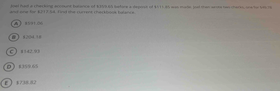 Joel had a checking account balance of $359.65 before a deposit of $111.85 was made. Joel then wrote two checks, one for $49.78
and one for $217.54. Find the current checkbook balance.
A $591.06
B $204.18
C $142.93
D $359.65
E $738.82