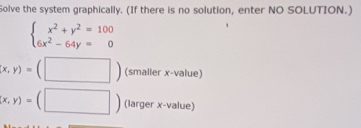 Solve the system graphically. (If there is no solution, enter NO SOLUTION.)
beginarrayl x^2+y^2=100 6x^2-64y=0endarray.
(x,y)=(□ ) (smaller x -value)
(x,y)=(□ ) ( argerx-value