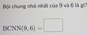 Bội chung nhỏ nhất của 9 và 6 là gì? 
BCNN( f(9,6)=□