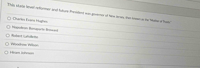 This state level reformer and future President was governor of New Jersey, then known as the "Mother of Trusts:"
Charles Evans Hughes
Napoleon Bonaparte Broward
Robert Lafollette
Woodrow Wilson
Hiram Johnson