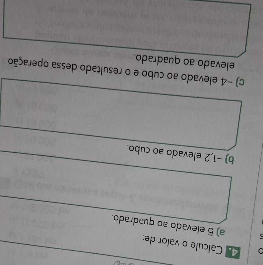 0 4. Calcule o valor de: 
a) 5 elevado ao quadrado. 
b) −1,2 elevado ao cubo. 
c) -4 elevado ao cubo e o resultado dessa operação 
elevado ao quadrado.