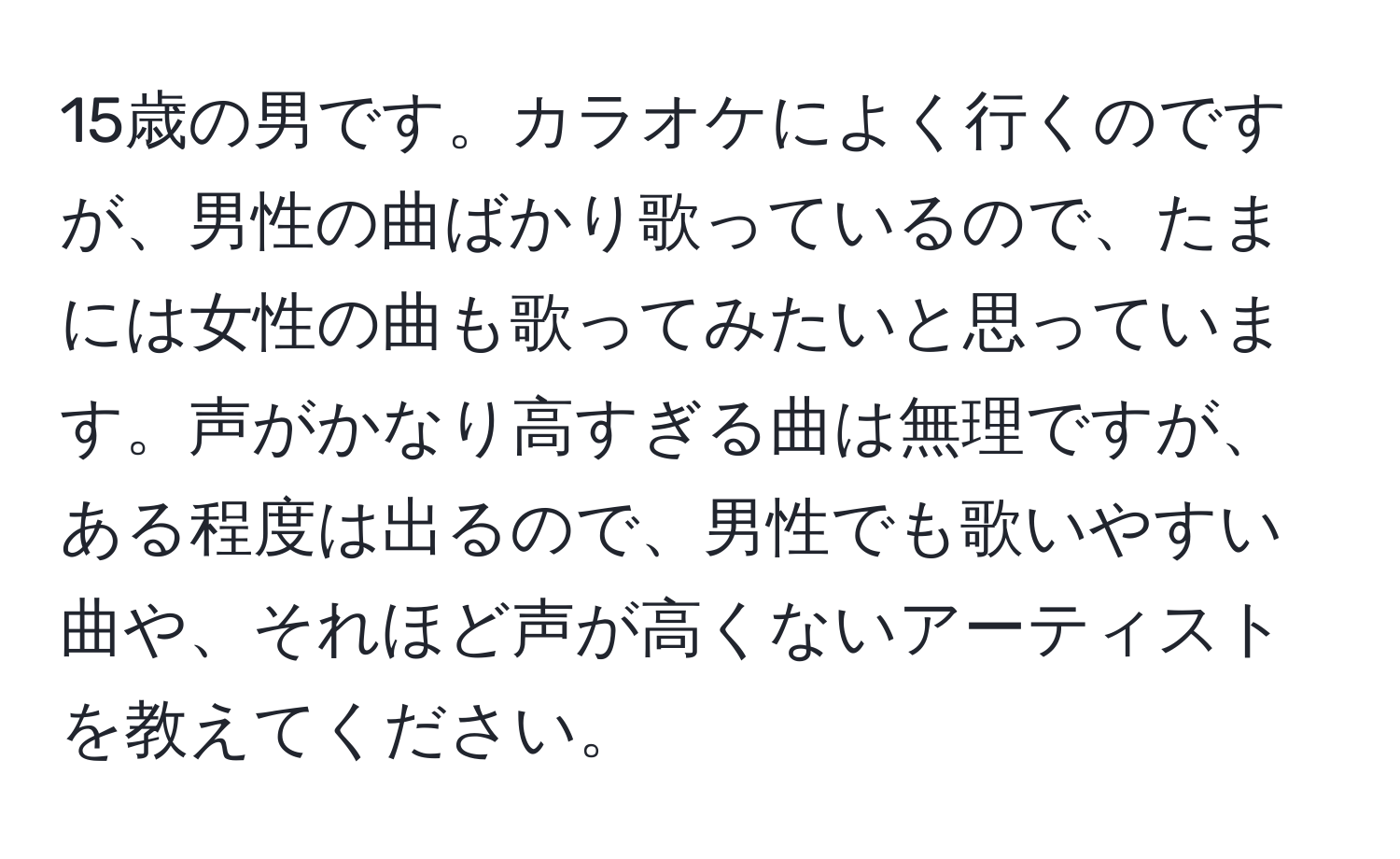 15歳の男です。カラオケによく行くのですが、男性の曲ばかり歌っているので、たまには女性の曲も歌ってみたいと思っています。声がかなり高すぎる曲は無理ですが、ある程度は出るので、男性でも歌いやすい曲や、それほど声が高くないアーティストを教えてください。