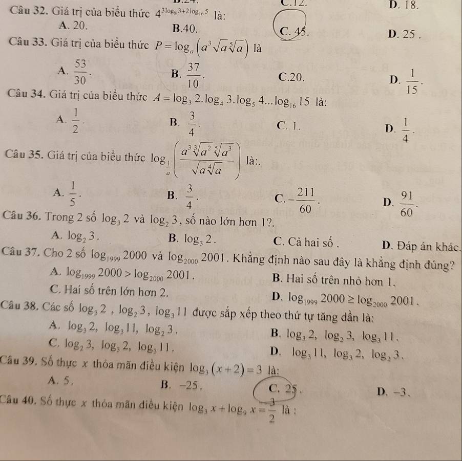 C.12. D. 18.
Câu 32. Giá trị của biểu thức 4^(3log _8)3+2log _165 là:
A. 20. B.40. C. 45.
D. 25 .
Câu 33. Giá trị của biểu thức P=log _a(a^3sqrt(a)sqrt[5](a)) là
B.
A.  53/30 .  37/10 . C.20. D.  1/15 .
Câu 34. Giá trị của biểu thức A=log _32.log _43.log _54. ... log _1615 là:
B.
A.  1/2 .  3/4 . C. 1. D.  1/4 .
Câu 35. Giá trị của biểu thức log _ 1/a ( a^3sqrt[3](a^2)sqrt[5](a^3)/sqrt(a)sqrt[4](a) ) là:.
B.
A.  1/5 .  3/4 . - 211/60 .  91/60 .
C.
D.
Câu 36. Trong 2 số log _32 và log _23 , số nào lớn hơn 1?.
A. log _23. B. log _32. C. Cả hai shat o. D. Đáp án khác.
Câu 37. Cho 2 số log _19992000 à log _20002001. Khẳng định nào sau đây là khẳng định đúng?
A. log _19992000>log _20002001. B. Hai số trên nhỏ hơn 1.
C. Hai số trên lớn hơn 2. D. log _19992000≥ log _20002001.
Câu 38. Các số log _32,log _23,log _311 được sắp xếp theo thứ tự tăng dần là:
A. log _32,log _311,log _23.
B. log _32,log _23,log _311.
C. log _23,log _32,log _311,
D. log _311,log _32,log _23.
Câu 39. Số thực x thỏa mãn điều kiện log _3(x+2)=3 là:
A. 5. B. -25. C. 25.
D. -3.
Câu 40. Số thực x thỏa mãn điều kiện log _3x+log _9x= 3/2  là :