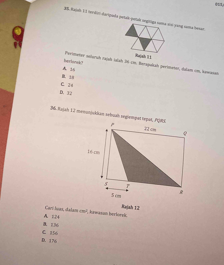 015/
35. Rajah 11 terdirí daripada petak-petak segitiga sama sisi yang sama besar.
berlorek?
Perimeter seluruh rajah ialah 36 cm. Berapakah perimeter, dalam cm, kawasan
A. 16
B. 18
C. 24
D. 32
36. Rajah 12 menunjukkan sebuah segiempat tepat, PQRS.
Rajah 12
Cari luas, dalam cm^2 , kawasan berlorek.
A. 124
B. 136
C. 156
D. 176