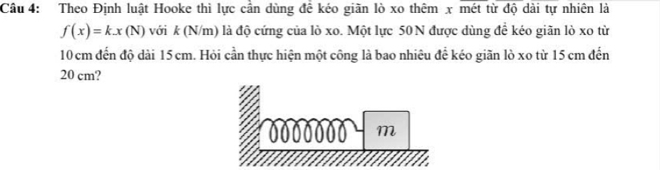 Theo Định luật Hooke thì lực cần dùng để kéo giãn lò xo thêm x mét từ độ dài tự nhiên là
f(x)=k.x(N) với k (N/m) là độ cứng của lò xo. Một lực 50N được dùng đề kéo giãn lò xo từ
10 cm đến độ dài 15 cm. Hỏi cần thực hiện một công là bao nhiêu để kéo giãn lò xo từ 15 cm đến
20 cm?
m