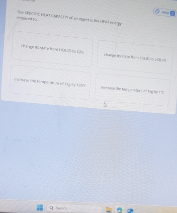 Help 
required to .. The SPECIFIC HEAT CAPACITY of an object is the HEAT energy 
change its state from LIQUID to GAS change its state from SOEID to UQUID 
increase the temperature of 1kg by 100°C increase the temperature of 1kg by 1°C
Search