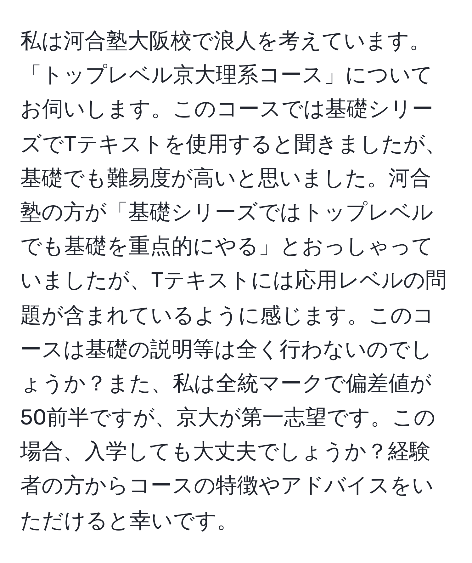 私は河合塾大阪校で浪人を考えています。「トップレベル京大理系コース」についてお伺いします。このコースでは基礎シリーズでTテキストを使用すると聞きましたが、基礎でも難易度が高いと思いました。河合塾の方が「基礎シリーズではトップレベルでも基礎を重点的にやる」とおっしゃっていましたが、Tテキストには応用レベルの問題が含まれているように感じます。このコースは基礎の説明等は全く行わないのでしょうか？また、私は全統マークで偏差値が50前半ですが、京大が第一志望です。この場合、入学しても大丈夫でしょうか？経験者の方からコースの特徴やアドバイスをいただけると幸いです。