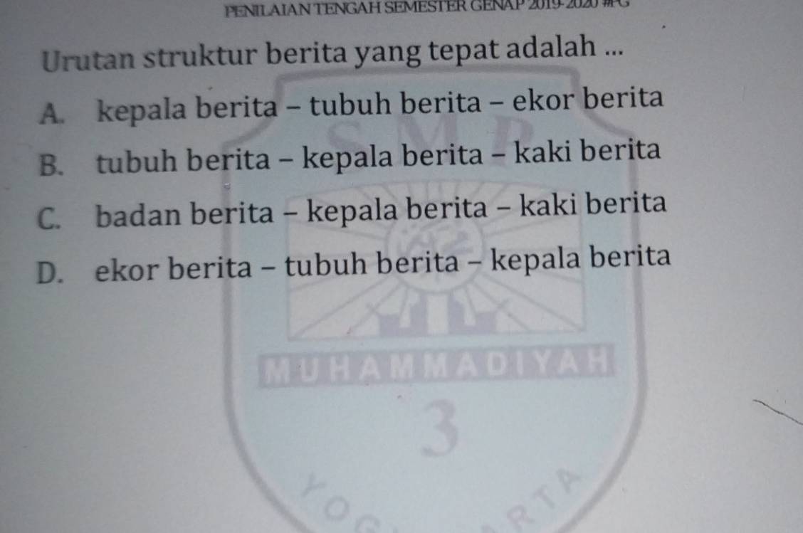 PENILAIAN TENGAH SEMESTER GENAP 2019 .
Urutan struktur berita yang tepat adalah ...
A. kepala berita - tubuh berita - ekor berita
B. tubuh berita - kepala berita - kaki berita
C. badan berita - kepala berita - kaki berita
D. ekor berita - tubuh berita - kepala berita