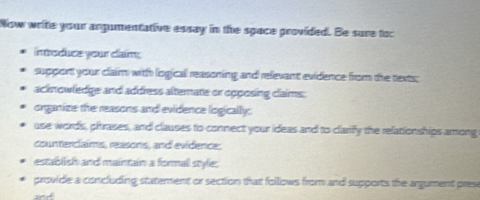 Now write your argumentative essay in the space provided. Be sure toc 
introduce your dam; 
support your claim with logicall reasoning and relevant evidence from the texts; 
acknowledge and address alternate or opposing claims; 
organize the reasons and evidence logically: 
use words, phrases, and clauses to connect your ideas and to clarify the relationships among 
counterclaims, reasons, and evidence. 
establish and maintain a formal style; 
provide a concluding statement or section that follows from and supports the argument prese 
and