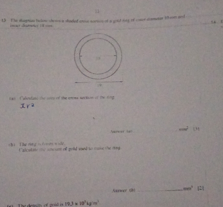 t3 The thegrum below shows a shaded crost sortion of a gold ring of cnser dismeter 19me and 
iner drametes 18 mm
(1 Caleulate the area of the cross section of the ring 
Naswer (a) __ nsin r^2
(b) The ring is6 mm wide， 
Calculate the imount of gold used to make the ring. 
uswer (b) _ mm^3 2 
2) The densit of eoid is 19.3* 10^3kg/m^3