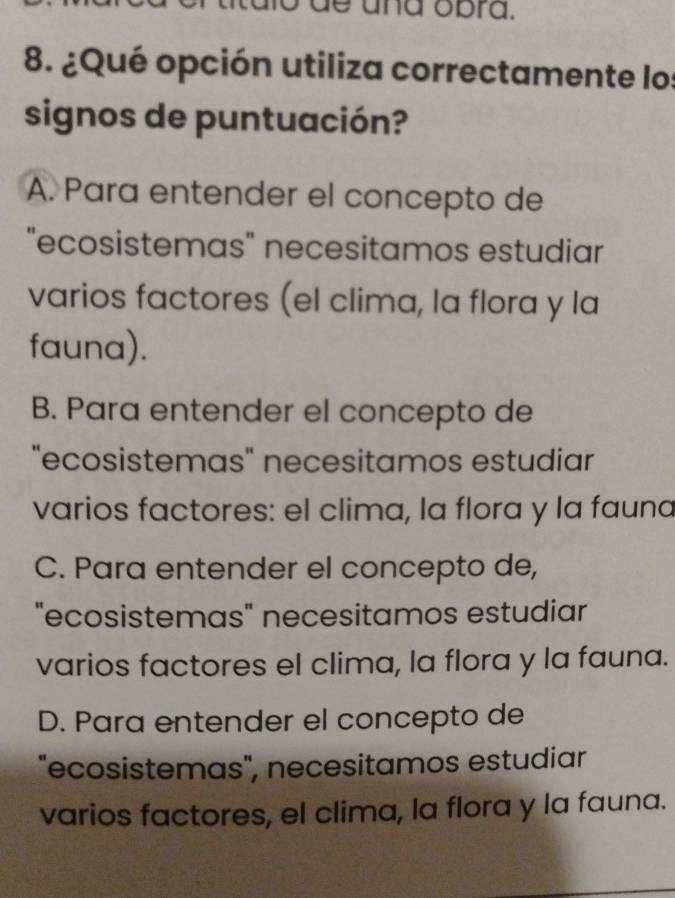 dlo de ana obra.
8. ¿Qué opción utiliza correctamente los
signos de puntuación?
A. Para entender el concepto de
"ecosistemas" necesitamos estudiar
varios factores (el clima, la flora y la
fauna).
B. Para entender el concepto de
"ecosistemas" necesitamos estudiar
varios factores: el clima, la flora y la fauna
C. Para entender el concepto de,
"ecosistemas" necesitamos estudiar
varios factores el clima, la flora y la fauna.
D. Para entender el concepto de
"ecosistemas", necesitamos estudiar
varios factores, el clima, la flora y la fauna.