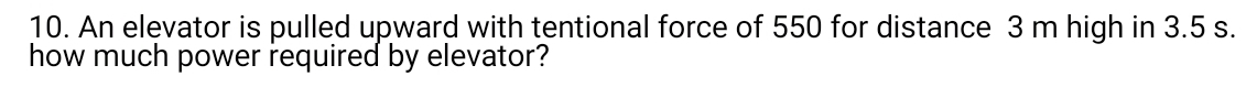 An elevator is pulled upward with tentional force of 550 for distance 3 m high in 3.5 s. 
how much power required by elevator?