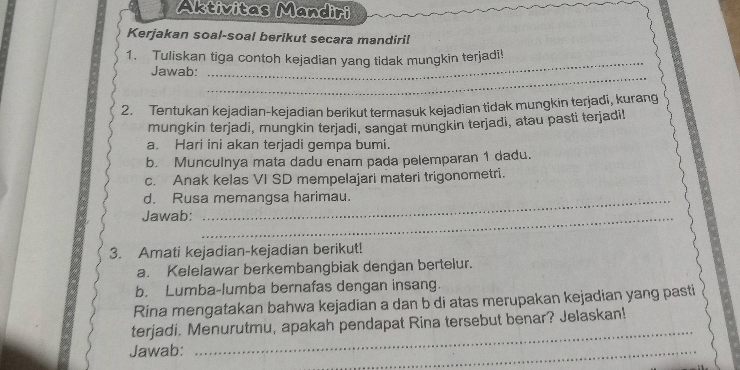 Aktivitas Mandiri 
Kerjakan soal-soal berikut secara mandiri! 
_ 
1. Tuliskan tiga contoh kejadian yang tidak mungkin terjadi! 
_ 
Jawab: 
2. Tentukan kejadian-kejadian berikut termasuk kejadian tidak mungkin terjadi, kurang 
mungkin terjadi, mungkin terjadi, sangat mungkin terjadi, atau pasti terjadi! 
a. Hari ini akan terjadi gempa bumi. 
b. Munculnya mata dadu enam pada pelemparan 1 dadu. 
c. Anak kelas VI SD mempelajari materi trigonometri. 
d. Rusa memangsa harimau. 
Jawab:_ 
3. Amati kejadian-kejadian berikut! 
a. Kelelawar berkembangbiak dengan bertelur. 
b. Lumba-lumba bernafas dengan insang. 
Rina mengatakan bahwa kejadian a dan b di atas merupakan kejadian yang pasti 
terjadi. Menurutmu, apakah pendapat Rina tersebut benar? Jelaskan! 
Jawab: 
_ 
_