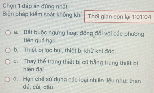 Chọn 1 đáp án đúng nhất
Biện pháp kiểm soát không khí Thời gian còn lại 1:01:04
a. Bắt buộc ngưng hoạt động đối với các phương
tiện quá hạn
b. Thiết bị lọc bụi, thiết bị khử khí độc.
c. Thay thế trang thiết bị cũ bằng trang thiết bị
hiện đại
d. Hạn chế sử dụng các loại nhiên liệu như: than
đá, cùi, dầu.