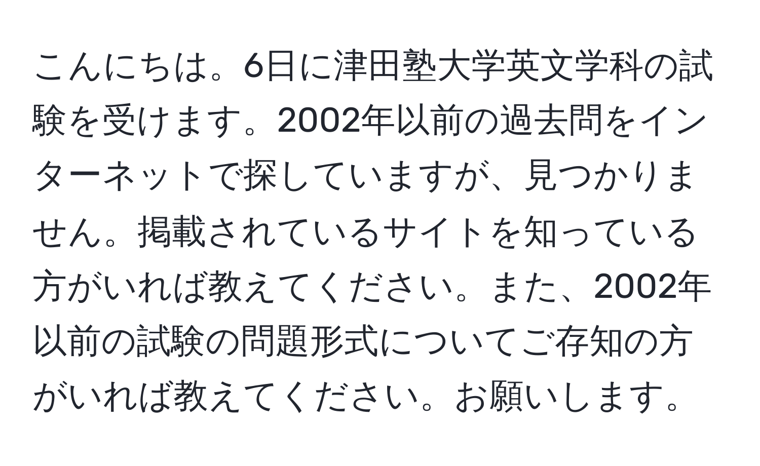 こんにちは。6日に津田塾大学英文学科の試験を受けます。2002年以前の過去問をインターネットで探していますが、見つかりません。掲載されているサイトを知っている方がいれば教えてください。また、2002年以前の試験の問題形式についてご存知の方がいれば教えてください。お願いします。