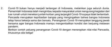 Covid- 19 bukan hanya menjadi tantangan di Indonesia, melainkan juga seluruh dunia. 
Pemerintah Indonesia telah mengimbau kepada masyarakat untuk mengurangi kegiatan dari 
luar rumah untuk menekan jumlah korban yang terjangkit Covid- 19 supaya tidak bertambah. 
Pancasila merupakan kepribadian bangsa yang mengingatkan bahwa bangsa Indonesia 
tetap harus bekerja sama dan bersatu. Penanganan Covid-19 merupakan tanggung jawab 
bersama agar bangsa Indonesia mampu mengembalikan kondisi dan berjuang melawan 
pandemi. 
Berikan contoh peluang penanganan Covid- 19 dengan menerapkan nilai-nilai Pancasila, 
khususnya sila ketiga!