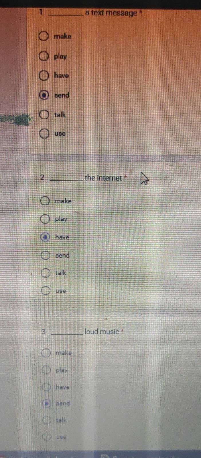 1 _a text message '
make
play
have
send
talk
use
2 _the internet *
make
play
have
send
talk
use
3 _loud music *
make
play
have
send
talk .
use