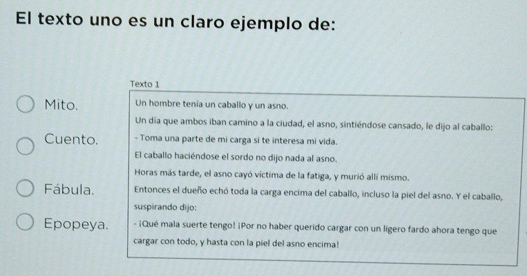 El texto uno es un claro ejemplo de: 
Texto 1 
Mito. Un hombre tenía un caballo y un asno. 
Un día que ambos iban camino a la ciudad, el asno, sintiéndose cansado, le dijo al caballo: 
Cuento. - Toma una parte de mi carga si te interesa mi vida. 
El caballo haciéndose el sordo no dijo nada al asno. 
Horas más tarde, el asno cayó víctima de la fatiga, y murió allí mismo. 
Fábula. Entonces el dueño echó toda la carga encima del caballo, incluso la piel del asno. Y el caballo, 
suspirando dijo: 
Epopeya. - ¡Qué mala suerte tengo! ¡Por no haber querido cargar con un ligero fardo ahora tengo que 
cargar con todo, y hasta con la piel del asno encima!