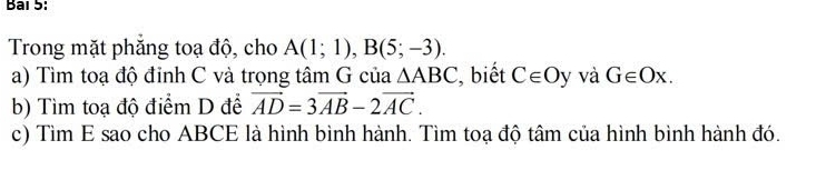 Bai 5: 
Trong mặt phăng toạ độ, cho A(1;1), B(5;-3). 
a) Tìm toạ độ đỉnh C và trọng tâm G của △ ABC , biết C∈ Oy và G∈ Ox. 
b) Tìm toạ độ điểm D để vector AD=3vector AB-2vector AC. 
c) Tìm E sao cho ABCE là hình bình hành. Tìm toạ độ tâm của hình bình hành đó.