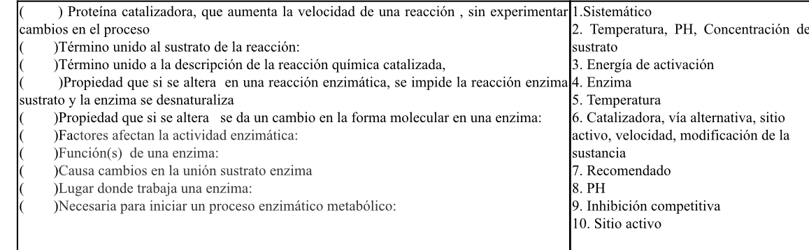 ( ) Proteína catalizadora, que aumenta la velocidad de una reacción , sin experimentar 1.Sistemático 
cambios en el proceso 2. Temperatura, PH, Concentración de 
( )Término unido al sustrato de la reacción: sustrato 
( )Término unido a la descripción de la reacción química catalizada, 3. Energía de activación 
( )Propiedad que si se altera en una reacción enzimática, se impide la reacción enzima 4. Enzima 
sustrato y la enzima se desnaturaliza 5. Temperatura 
)Propiedad que si se altera se da un cambio en la forma molecular en una enzima: 6. Catalizadora, vía alternativa, sitio 
( )Factores afectan la actividad enzimática: activo, velocidad, modificación de la 
( )Función(s) de una enzima: sustancia 
( )Causa cambios en la unión sustrato enzima 7. Recomendado 
( )Lugar donde trabaja una enzima: 8. PH 
( )Necesaria para iniciar un proceso enzimático metabólico: 9. Inhibición competitiva 
10. Sitio activo