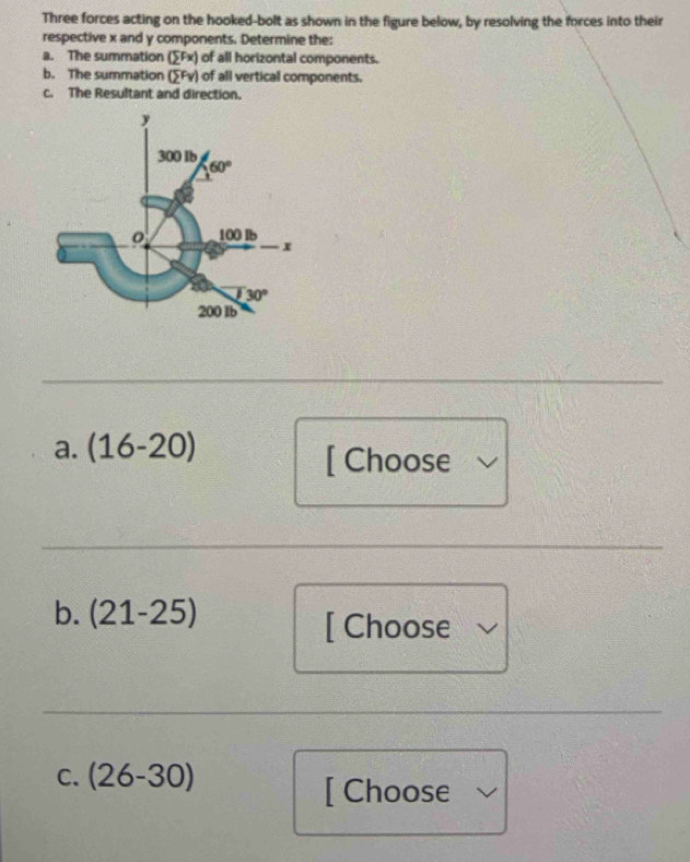 Three forces acting on the hooked-bolt as shown in the figure below, by resolving the forces into their
respective x and y components. Determine the:
a. The summation (sumlimits Fx) of all horizontal components.
b. The summation (sumlimits Fv) of all vertical components.
c. The Resultant and direction.
_
_
a. (16-20)
[ Choose
__
b. (21-25)
[ Choose
_
C. (26-30)
[ Choose