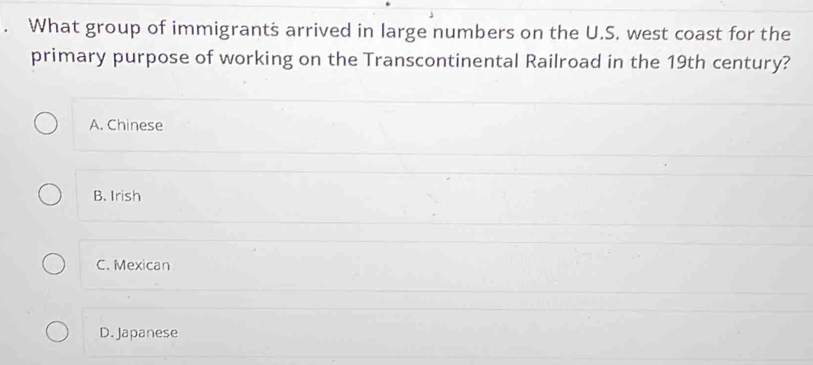 What group of immigrants arrived in large numbers on the U.S. west coast for the
primary purpose of working on the Transcontinental Railroad in the 19th century?
A. Chinese
B. Irish
C. Mexican
D. Japanese