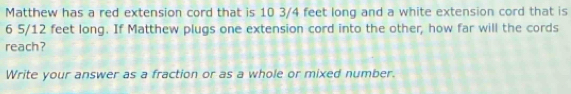 Matthew has a red extension cord that is 10 3/4 feet long and a white extension cord that is
6 5/12 feet long. If Matthew plugs one extension cord into the other, how far will the cords 
reach? 
Write your answer as a fraction or as a whole or mixed number.