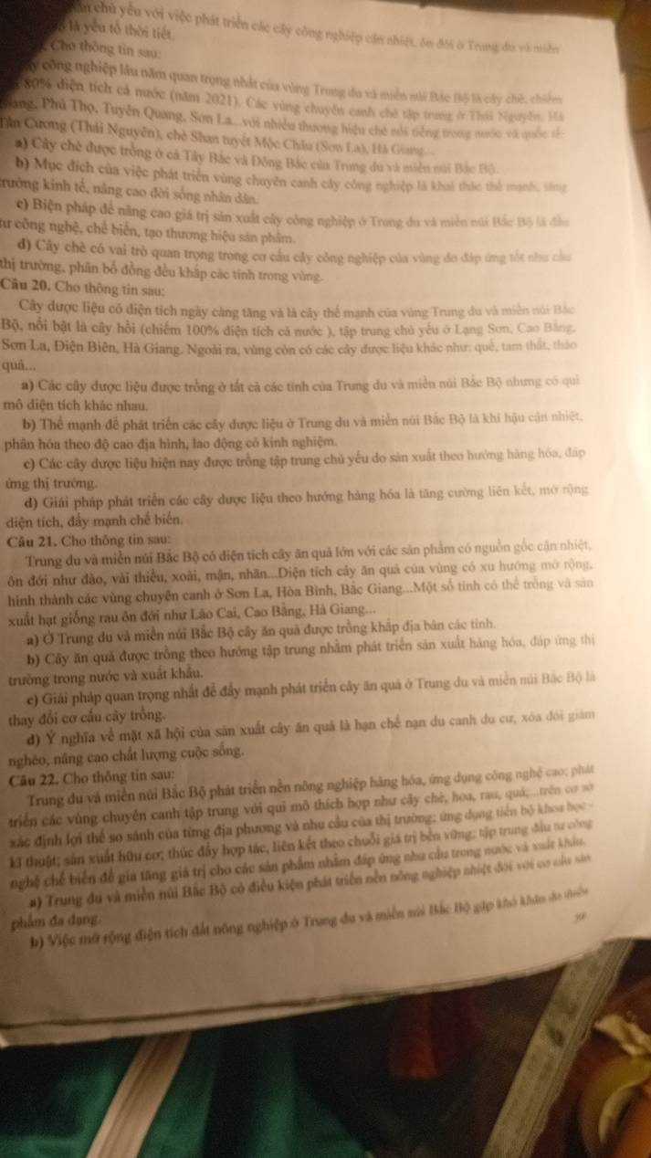 ăn chủ yếu với việc phát triển các cây công nghiệp cần nhiệt, ôn đôi ở Trung đa và miền
là là yêu tổ thời tiết
Cho thông tin sau:
y công nghiệp lâu năm quan trọng nhất của vùng Trung đu và miền nài Bắc Bộ là cây chế, chiếm
80% diện tích cả nước (năm 2021). Các vùng chuyên canh chờ tập trung ở Thái Nguyễn. Hi
Sang, Phú Thọ, Tuyền Quang, Sơn La...với nhiều thương hiệu chế mổi tiếng trong nước và quốc tế
Dần Cương (Thái Nguyên), chè Shan tuyết Mộc Châu (Sơn La), Hà Giang
a) Cây chè được tròng ở cá Tây Bắc và Đông Bắc của Trung đu và miền nài Bắc Bộ).
b) Mục đích của việc phát triển vùng chuyên canh cây công nghiệp là khai thác thể mạnh, săng
trưởng kinh tế, nâng cao đời sống nhân dân.
c) Biện pháp để năng cao giá trị sản xuất cây công nghiệp ở Trung du và miền núi Bắc Bộ là đầu
aư công nghệ, chế biến, tạo thương hiệu sán phẩm.
d) Cây chè có vai trò quan trọng trong cơ cầu cây công nghiệp của vùng đo đáp ứng tốt như cầu
thị trường, phân bố đồng đều khắp các tinh trong vùng.
Câu 20. Cho thông tin sau:
Cây được liệu có điện tích ngày càng tăng và là cây thể mạnh của vùng Trung du và miền núi Bắc
Bộ, nổi bật là cây hồi (chiếm 100% diện tích cá nước ), tập trung chủ yếu ở Lạng Sơn, Cao Băng,
Sơn La, Điện Biên, Hà Giang. Ngoài ra, vùng còn có các cây được liệu khác như: quê, tam thất, thảo
quâ...
a) Các cây được liệu được trồng ở tất cả các tính của Trung du và miền núi Bắc Bộ nhưng có qui
mô diện tích khác nhau.
b) Thể mạnh để phát triển các cây được liệu ở Trung du và miền núi Bắc Bộ là khí hậu cận nhiệt.
phân hóa theo độ cao địa hình, lao động có kinh nghiệm.
c) Các cây được liệu hiện nay được trồng tập trung chủ yếu do sản xuất theo hướng hàng hóa, đáp
ứng thị trường.
d) Giái pháp phát triển các cây dược liệu theo hướng hàng hóa là tăng cường liên kết, mở rộng
diện tích, đẩy mạnh chế biến.
Câu 21. Cho thông tin sau:
Trung du và miền núi Bắc Bộ có điện tích cây ăn quả lớn với các sản phẩm có nguồn gốc cận nhiệt,
ôn đới như đào, vài thiều, xoài, mận, nhãn...Diện tích cây ăn quả của vùng có xu hướng mở rộng.
hình thành các vùng chuyện canh ở Sơn La, Hòa Bình, Bắc Giang...Một số tinh có thể tròng và sản
xuất hạt giống rau ôn đới như Lào Cai, Cao Bằng, Hà Giang...
a) Ở Trung du và miền núi Bắc Bộ cây ăn quả được trồng khấp địa bản các tinh.
b) Cây ăn quả được trồng theo hướng tập trung nhằm phát triển săn xuất hàng hóa, đáp ứng thị
trường trong nước và xuất khẩu.
c) Giải pháp quan trọng nhất để đầy mạnh phát triển cây ăn quả ở Trung du và miền núi Bắc Bộ là
thay đổi cơ cấu cây trồng.
d) Ý nghĩa về mặt xã hội của săn xuất cây ăn quả là hạn chế nạn du canh du cư, xóa đói giám
nghéo, nâng cao chất lượng cuộc sống.
Câu 22. Cho thông tin sau:
Trung du và miền núi Bắc Bộ phát triển nền nông nghiệp hàng hóa, ứng dụng công nghệ cao; phát
triển các vùng chuyễn canh tập trung với qui mô thích hợp như cây chè, hoa, rau, quá...trên cơ sớ
xác định lợi thể so sánh của từng địa phương và nhu cầu của thị trường; ứng dụng tiên bộ khoa học -
kĩ thuật; sản xuất hữu cơ; thúc đẩy hợp tác, liên kết theo chuỗi giá trị bền vững; tập trung đầu tư công
nghệ chế biến để gia tăng giả trị cho các sản phẩm nhằm đáp ứng nha của trong nước và vuất khio.
#) Trung đu và miền núi Bắc Bộ có điều kiện phát triển nền nông nghiệp nhiệt đới với cơ củu sân
b) Việc mô rộng điện tích đất nông nghiệp ở Trung đu và miền mi Bắc Bộ gặp khó khán đo thiên
phẩm đa dạng.