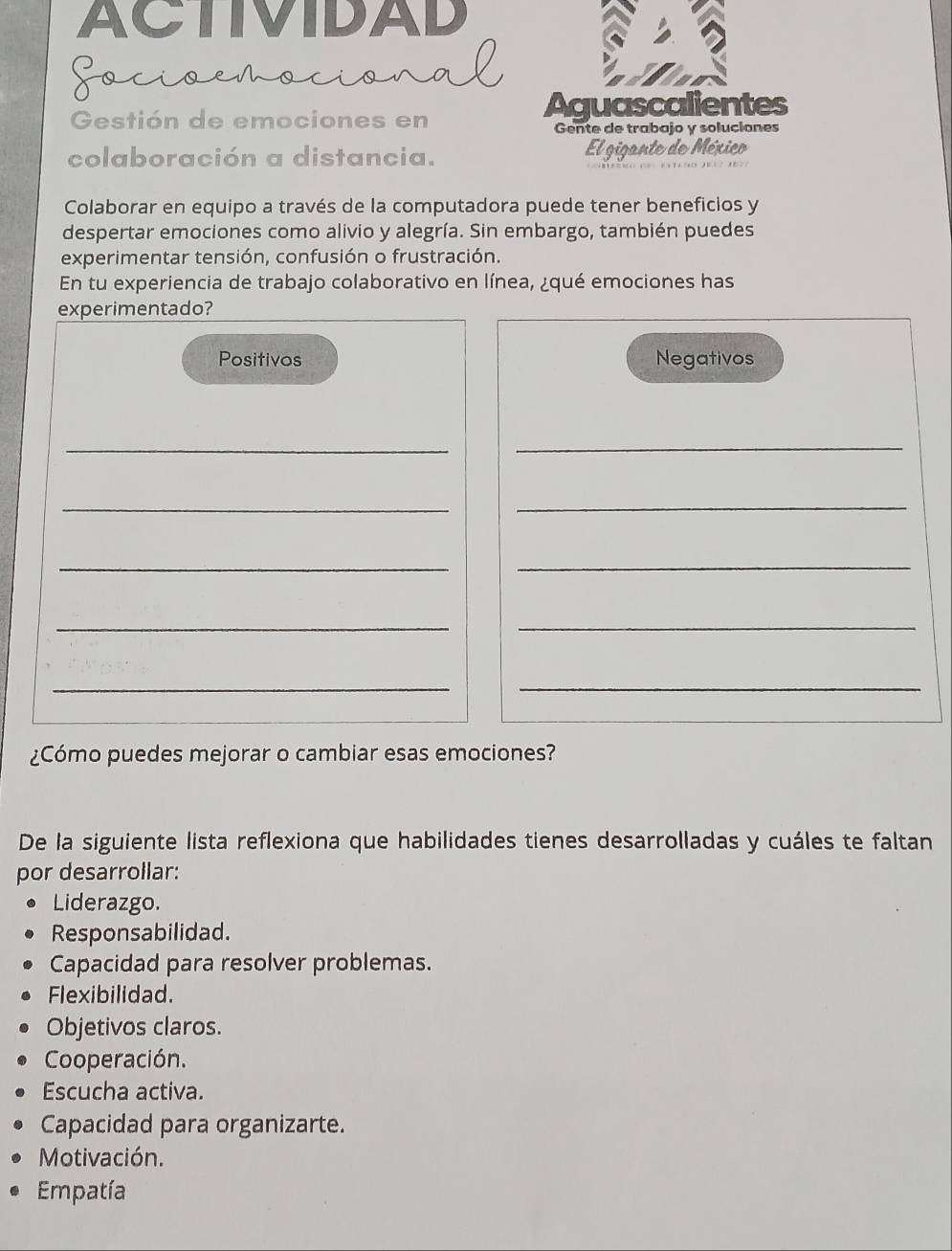 ACTIVIDAD
Gocioemociona
Gestión de emociones en Aguascalientes
Gente de trabajo y soluciones
colaboración a distancia. El gigante de México
Colaborar en equipo a través de la computadora puede tener beneficios y
despertar emociones como alivio y alegría. Sin embargo, también puedes
experimentar tensión, confusión o frustración.
En tu experiencia de trabajo colaborativo en línea, ¿qué emociones has
experimentado?
Positivos Negativos
_
_
__
__
_
_
_
_
¿Cómo puedes mejorar o cambiar esas emociones?
De la siguiente lista reflexiona que habilidades tienes desarrolladas y cuáles te faltan
por desarrollar:
Liderazgo.
Responsabilidad.
Capacidad para resolver problemas.
Flexibilidad.
Objetivos claros.
Cooperación.
Escucha activa.
Capacidad para organizarte.
Motivación.
Empatía