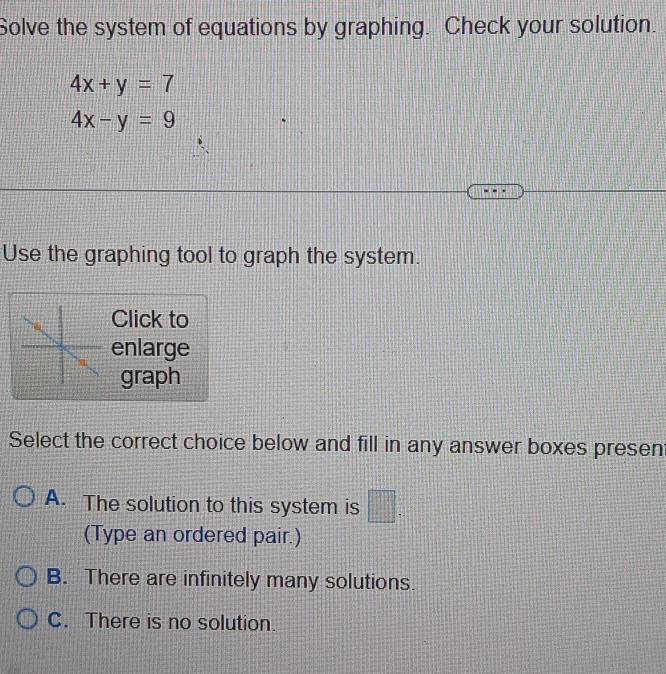 Solve the system of equations by graphing. Check your solution.
4x+y=7
4x-y=9
Use the graphing tool to graph the system.
Click to
enlarge
graph
Select the correct choice below and fill in any answer boxes presen
A. The solution to this system is □. 
(Type an ordered pair.)
B. There are infinitely many solutions.
C. There is no solution.