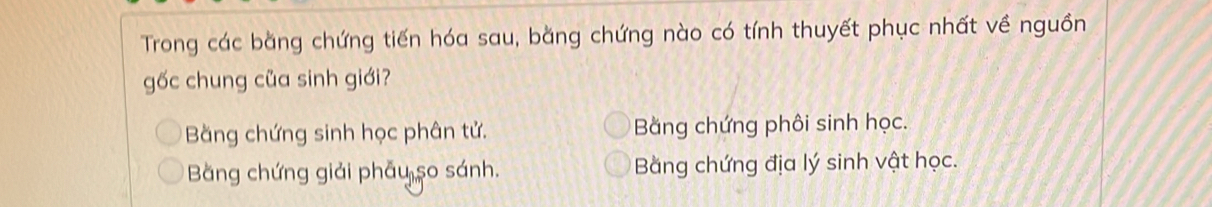 Trong các bằng chứng tiến hóa sau, bằng chứng nào có tính thuyết phục nhất về nguồn
gốc chung của sinh giới?
Bằng chứng sinh học phân tử. Bằng chứng phôi sinh học.
Băng chứng giải phẫu so sánh. Bằng chứng địa lý sinh vật học.