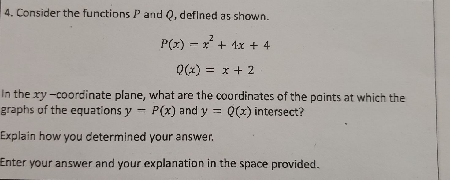 Consider the functions P and Q, defined as shown.
P(x)=x^2+4x+4
Q(x)=x+2
In the xy -coordinate plane, what are the coordinates of the points at which the 
graphs of the equations y=P(x) and y=Q(x) intersect? 
Explain how you determined your answer. 
Enter your answer and your explanation in the space provided.